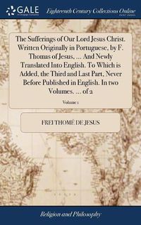 Cover image for The Sufferings of Our Lord Jesus Christ. Written Originally in Portuguese, by F. Thomas of Jesus, ... And Newly Translated Into English. To Which is Added, the Third and Last Part, Never Before Published in English. In two Volumes. ... of 2; Volume 1