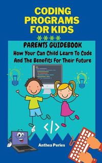 Cover image for Coding Programs For Kids: Parents Guidebook: How Your Child Can Learn To Code And The Benefits For Their Future