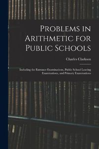 Cover image for Problems in Arithmetic for Public Schools: Including the Entrance Examinations, Public School Leaving Examinations, and Primary Examinations