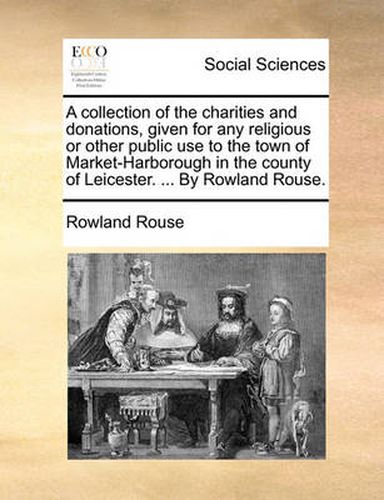 Cover image for A Collection of the Charities and Donations, Given for Any Religious or Other Public Use to the Town of Market-Harborough in the County of Leicester. ... by Rowland Rouse.