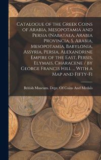 Cover image for Catalogue of the Greek Coins of Arabia, Mesopotamia and Persia (Nabataea, Arabia Provincia, S. Arabia, Mesopotamia, Babylonia, Assyria, Persia, Alexandrine Empire of the East, Persis, Elymais, Characene / by George Francis Hill ... With a map and Fifty-fi