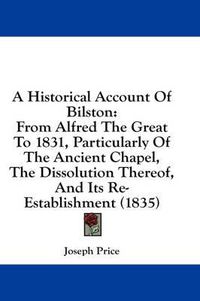 Cover image for A Historical Account of Bilston: From Alfred the Great to 1831, Particularly of the Ancient Chapel, the Dissolution Thereof, and Its Re-Establishment (1835)