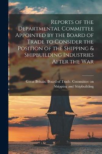 Cover image for Reports of the Departmental Committee Appointed by the Board of Trade to Consider the Position of the Shipping & Shipbuilding Industries After the War