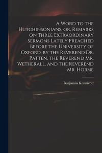 Cover image for A Word to the Hutchinsonians, or, Remarks on Three Extraordinary Sermons Lately Preached Before the University of Oxford, by the Reverend Dr. Patten, the Reverend Mr. Wetherall, and the Reverend Mr. Horne