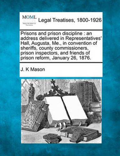 Cover image for Prisons and Prison Discipline: An Address Delivered in Representatives' Hall, Augusta, Me., in Convention of Sheriffs, County Commissioners, Prison Inspectors, and Friends of Prison Reform, January 26, 1876.