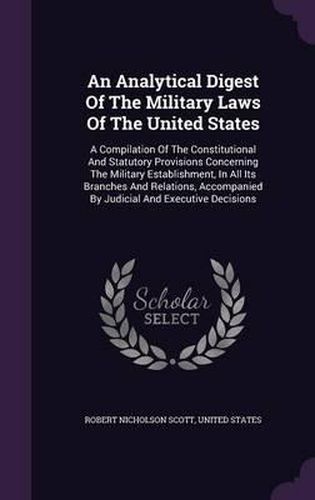 Cover image for An Analytical Digest of the Military Laws of the United States: A Compilation of the Constitutional and Statutory Provisions Concerning the Military Establishment, in All Its Branches and Relations, Accompanied by Judicial and Executive Decisions