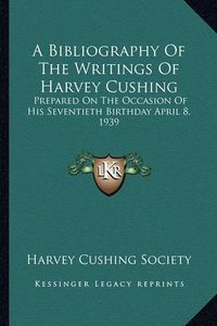 Cover image for A Bibliography of the Writings of Harvey Cushing: Prepared on the Occasion of His Seventieth Birthday April 8, 1939