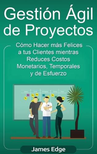 Gestion Agil de Proyectos: Como Hacer mas Felices a sus Clientes mientras Reduce Costos Monetarios, Temporales y de Esfuerzo