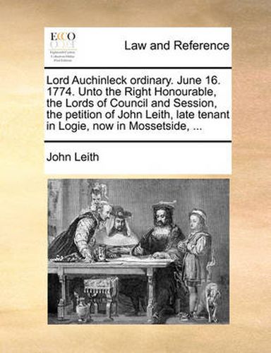 Cover image for Lord Auchinleck Ordinary. June 16. 1774. Unto the Right Honourable, the Lords of Council and Session, the Petition of John Leith, Late Tenant in Logie, Now in Mossetside, ...