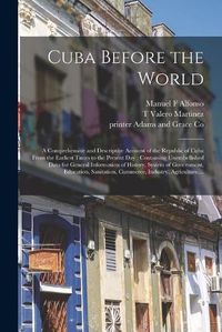 Cover image for Cuba Before the World: a Comprehensive and Descriptive Account of the Republic of Cuba From the Earliest Times to the Present Day: Containing Unembellished Data for General Information of History, System of Government, Education, Sanitation, ...