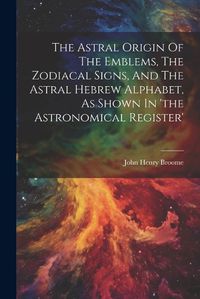 Cover image for The Astral Origin Of The Emblems, The Zodiacal Signs, And The Astral Hebrew Alphabet, As Shown In 'the Astronomical Register'