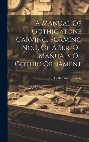 Cover image for A Manual Of Gothic Stone Carving. Forming No. I. Of A Ser. Of Manuals Of Gothic Ornament