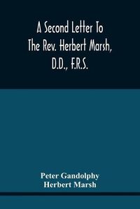 Cover image for A Second Letter To The Rev. Herbert Marsh, D.D., F.R.S., Margaret Professor Of History In The University Of Cambridge, Confirming The Opinion That The Vital Principle Of The Reformation Has Been Lately Conceded By Him To The Church Of Rome