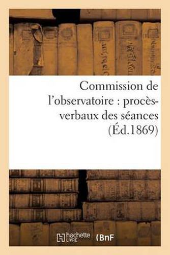 Commission de l'Observatoire: Proces-Verbaux Des Seances, Rapport A l'Academie Et Pieces Annexees: . 1868-1869