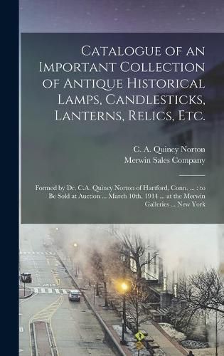 Cover image for Catalogue of an Important Collection of Antique Historical Lamps, Candlesticks, Lanterns, Relics, Etc.: Formed by Dr. C.A. Quincy Norton of Hartford, Conn. ...: to Be Sold at Auction ... March 10th, 1914 ... at the Merwin Galleries ... New York