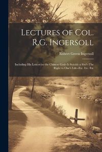 Cover image for Lectures of Col. R.G. Ingersoll; Including his Letters on the Chinese God--Is Suicide a Sin?--The Right to One's Life--etc. Etc. Etc