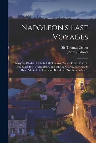 Cover image for Napoleon's Last Voyages: Being the Diaries of Admiral Sir Thomas Ussher, R. N., K. C. B. (on Board the Undaunted), and John R. Glover, Secretary to Rear Admiral Cockburn (on Board the Northumberland)