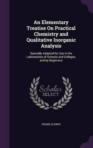 Cover image for An Elementary Treatise on Practical Chemistry and Qualitative Inorganic Analysis: Specially Adapted for Use in the Laboratories of Schools and Colleges, and by Beginners