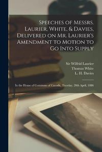 Cover image for Speeches of Messrs. Laurier, White, & Davies, Delivered on Mr. Laurier's Amendment to Motion to Go Into Supply [microform]: in the House of Commons of Canada, Tuesday, 20th April, 1886