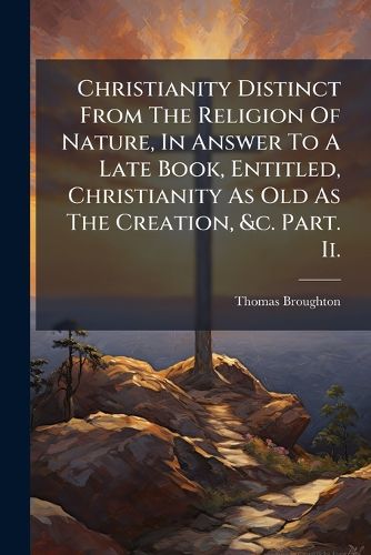 Cover image for Christianity Distinct From The Religion Of Nature, In Answer To A Late Book, Entitled, Christianity As Old As The Creation, &c. Part. Ii.
