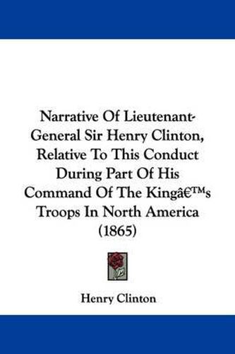 Cover image for Narrative Of Lieutenant-General Sir Henry Clinton, Relative To This Conduct During Part Of His Command Of The Kinga -- S Troops In North America (1865)