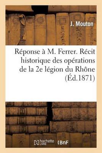 Reponse A M. Ferrer. Recit Historique Des Operations de la 2e Legion Du Rhone Pendant La Guerre: de 1870-1871, Depuis Son Organisation Jusqu'a Son Licenciement