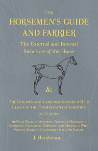 Cover image for The Horsemen's Guide and Farrier - The External and Internal Structure of the Horse, and The Diseases and Lameness to which He is Liable in the Domesticated Condition, Including the Most Recent, Approved, Complete Methods of Handling, Educating, Subduing and S