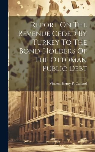 Cover image for Report On The Revenue Ceded By Turkey To The Bond-holders Of The Ottoman Public Debt