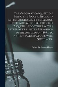 Cover image for The Vaccination Question, Being the Second Issue of a Letter Addressed by Permission in the Autumn of 1894 to ... H.H. Asquith ... Togetther With a Letter Addressed by Permission in the Autumn of 1895 ... to Arthur James Balfour. With Notes And...