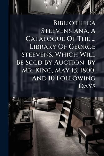 Cover image for Bibliotheca Steevensiana. A Catalogue Of The ... Library Of George Steevens. Which Will Be Sold By Auction, By Mr. King, May 13, 1800, And 10 Following Days
