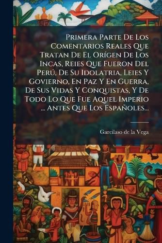 Cover image for Primera Parte De Los Comentarios Reales Que Tratan De El Origen De Los Incas, Reies Que Fueron Del Peru, De Su Idolatria, Leies Y Govierno, En Paz Y En Guerra, De Sus Vidas Y Conquistas, Y De Todo Lo Que Fue Aquel Imperio ... Antes Que Los Espanoles...