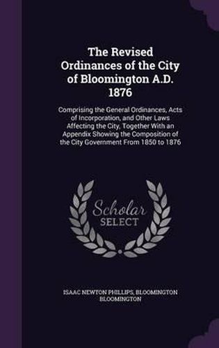 The Revised Ordinances of the City of Bloomington A.D. 1876: Comprising the General Ordinances, Acts of Incorporation, and Other Laws Affecting the City, Together with an Appendix Showing the Composition of the City Government from 1850 to 1876