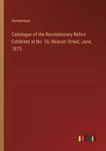 Cover image for Catalogue of the Revolutionary Relics Exhibited at No. 56, Beacon Street, June, 1875