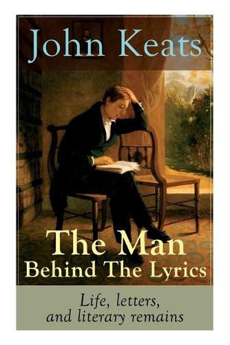 Cover image for John Keats - The Man Behind The Lyrics: Life, letters, and literary remains: Complete Letters and Two Extensive Biographies of one of the most beloved English Romantic poets