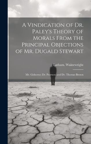 Cover image for A Vindication of Dr. Paley's Theory of Morals From the Principal Objections of Mr. Dugald Stewart; Mr. Gisborne; Dr. Pearson; and Dr. Thomas Brown