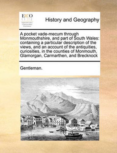 Cover image for A Pocket Vade-Mecum Through Monmouthshire, and Part of South Wales: Containing a Particular Description of the Views, and an Account of the Antiquities, Curiosities, in the Counties of Monmouth, Glamorgan, Carmarthen, and Brecknock