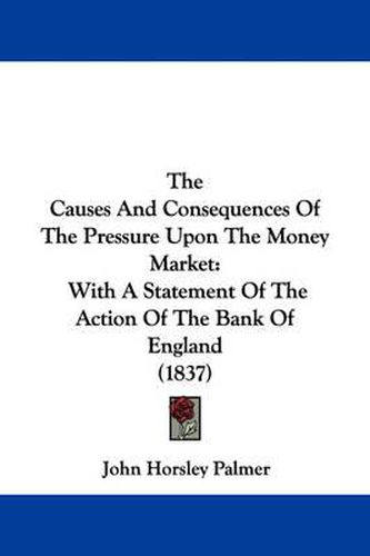 Cover image for The Causes and Consequences of the Pressure Upon the Money Market: With a Statement of the Action of the Bank of England (1837)