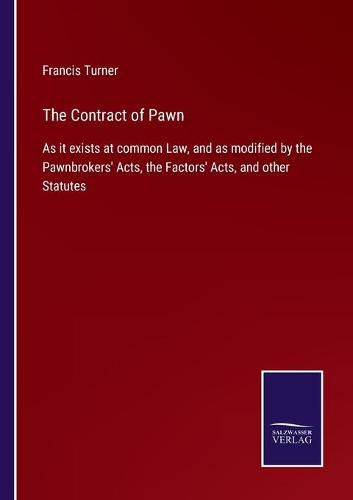 The Contract of Pawn: As it exists at common Law, and as modified by the Pawnbrokers' Acts, the Factors' Acts, and other Statutes