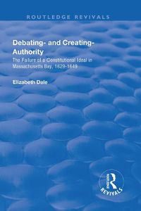 Cover image for Debating - and Creating - Authority: The Failure of a Constitutional Ideal in Massachusetts Bay, 1629-1649