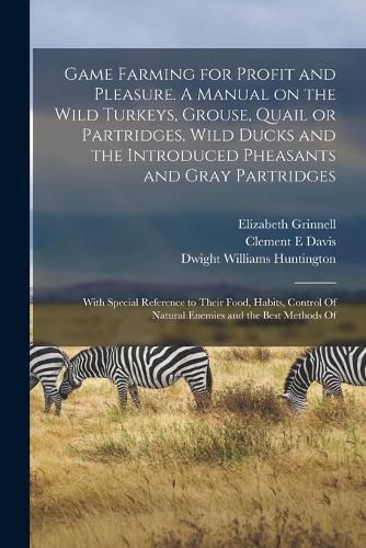 Cover image for Game Farming for Profit and Pleasure. A Manual on the Wild Turkeys, Grouse, Quail or Partridges, Wild Ducks and the Introduced Pheasants and Gray Partridges; With Special Reference to Their Food, Habits, Control Of Natural Enemies and the Best Methods Of