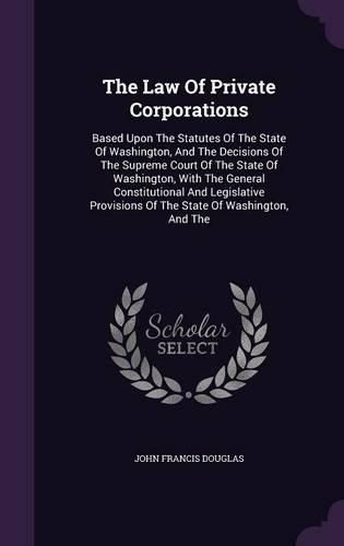 Cover image for The Law of Private Corporations: Based Upon the Statutes of the State of Washington, and the Decisions of the Supreme Court of the State of Washington, with the General Constitutional and Legislative Provisions of the State of Washington, and the
