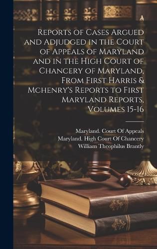 Reports of Cases Argued and Adjudged in the Court of Appeals of Maryland and in the High Court of Chancery of Maryland, From First Harris & Mchenry's Reports to First Maryland Reports, Volumes 15-16