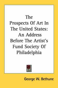 Cover image for The Prospects of Art in the United States: An Address Before the Artist's Fund Society of Philadelphia