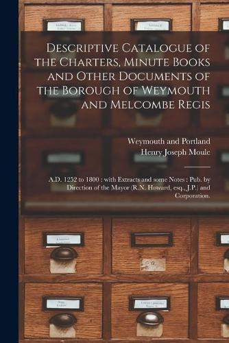 Cover image for Descriptive Catalogue of the Charters, Minute Books and Other Documents of the Borough of Weymouth and Melcombe Regis: A.D. 1252 to 1800: With Extracts and Some Notes: Pub. by Direction of the Mayor (R.N. Howard, Esq., J.P.) and Corporation.