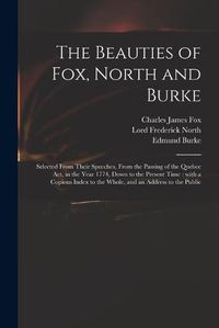 Cover image for The Beauties of Fox, North and Burke: Selected From Their Speeches, From the Passing of the Quebec Act, in the Year 1774, Down to the Present Time: With a Copious Index to the Whole, and an Address to the Public