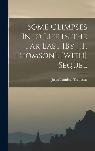 Some Glimpses Into Life in the Far East [By J.T. Thomson]. [With] Sequel