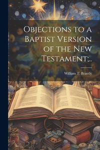 Cover image for Objections to a Baptist Version of the New Testament;..