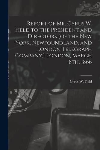 Cover image for Report of Mr. Cyrus W. Field to the President and Directors [of the New York, Newfoundland, and London Telegraph Company, ] London, March 8th, 1866 [microform]