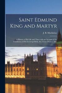 Cover image for Saint Edmund King and Martyr: a History of His Life and Times With an Account of the Translation of His Incorrupt Body, Etc. From Original Mss.