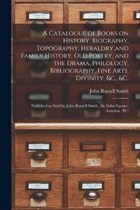 Cover image for A Catalogue of Books on History, Biography, Topography, Heraldry and Family History, Old Poetry, and the Drama, Philology, Bibliography, Fine Arts, Divinity, &c., &c. [microform]: Published or Sold by John Russell Smith, 36, Soho Square, London. (W.)